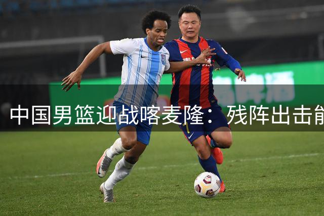 中国男篮迎战喀麦隆：残阵出击能否以巧破力？