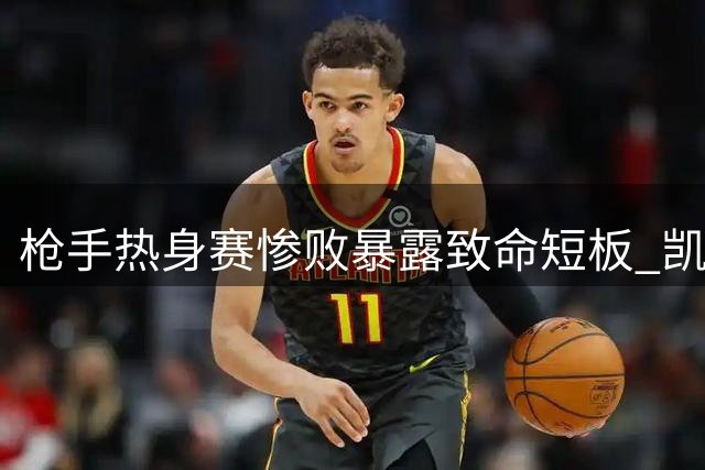 枪手热身赛惨败暴露致命短板 凯帕两度失误酿成惨剧